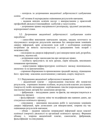 - контроль за дотриманням академічної доброчесності здобувачами
освіти;
- об’єктивне й неупереджене оцінювання результатів навчання;
- надання якісних освітніх послуг з використанням у практичній
професійній діяльності інноваційних здобутків у галузі освіти;
- дотримання правил внутрішнього розпорядку, трудової дисципліни,
корпоративної етики.
3.2. Дотримання академічної доброчесності здобувачами освіти
передбачає:
- самостійне виконання навчальних завдань, завдань поточного та
підсумкового контролю результатів навчання без використання зовнішніх
джерел інформації, крім дозволених (для осіб з особливими освітніми
потребами ця вимога застосовується з урахуванням їхніх потреб і
можливостей);
- посилання на джерела інформації у разі використання ідей, розробок,
тверджень, відомостей;
- дотримання норм законодавства про авторське право;
- особисту присутність на всіх уроках, окрім випадків, викликаних
поважними причинами;
- користування інфраструктурою освітнього закладу відповідально,
економно та за призначенням;
- сприяння збереженню та примноженню традицій закладу, підвищення
його престижу власними досягненнями у навчанні, спорті, творчості.
3.3. Порушенням академічної доброчесності вважається:
- академічний плагіат – оприлюднення (частково або повністю)
результатів, отриманих іншими особами, як результатів власних досліджень
(творчості) та/або відтворення опублікованих текстів (оприлюднених творів
мистецтва) інших авторів без зазначення авторства;
- фабрикація – вигадування даних чи фактів, що використовуються в
освітньому процесі;
- фальсифікація – свідома зміна чи модифікація вже наявних даних, що
стосуються освітнього процесу;
- списування – виконання письмових робіт із залученням зовнішніх
джерел інформації, крім дозволених для використання, зокрема під час
оцінювання результатів навчання;
- обман – надання завідомо неправдивої інформації щодо власної
освітньої (творчої) діяльності та організації освітнього процесу. Формами
обману є, зокрема академічний плагіат, самоплагіат, фабрикація,
фальсифікація та списування;
 