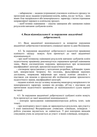- хабарництво – надання (отримання) учасником освітнього процесу чи
пропозиція щодо надання (отримання) коштів, майна, послуг чи будь – яких
інших благ матеріального або нематеріального характеру з метою отримання
неправомірної переваги в освітньому процесі;
- необ’єктивне оцінювання – свідоме завищення або заниження оцінки
результатів навчання здобувачів освіти.
4. Види відповідальності за порушення академічної
доброчесності.
4.1. Види академічної відповідальності за конкретне порушення
академічної доброчесності визначають спеціальні закони та дане Положення.
4.2. За порушення академічної доброчесності педагогічні працівники
освітнього закладу можуть бути притягнуті до такої академічної
відповідальності:
- при необ’єктивному оцінюванні результатів навчання здобувачів освіти
педагогічному працівнику рекомендується опрацювати критерії оцінювання
знань. Факти систематичних порушень враховуються при встановленні
кваліфікаційної категорії, присвоєнні педагогічного звання;
- спотворене представлення у методичних розробках, публікаціях чужих
ідей, використання Інтернету без посилань, фальсифікація наукових
досліджень, неправдива інформація про власну освітню діяльність є
підставою для відмови в присвоєнні або позбавленні раніше присвоєного
педагогічного звання, кваліфікаційної категорії;
- надання освітніх послуг за певну незаконну винагородуматеріального чи
нематеріального характеру залежно від розміру, об’єму є підставою для
притягнення педагогічного працівника до відповідальності судом першої
інстанції.
4.3. За порушення академічної доброчесності здобувачі освіти можуть
бути притягнуті до такої академічної відповідальності:
- повторне проходження оцінювання(контрольна робота, іспит, залік
тощо);
- при моніторингу якості знань не зараховуються результати, при участі у
І етапі (шкільному) Всеукраїнських учнівських олімпіадах, конкурсах –
робота учасника анулюється, не оцінюється. У разі повторних випадків
списування учень не допускається до участі в інших олімпіадах, конкурсах.
 