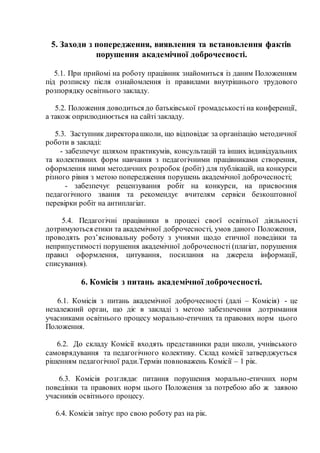 5. Заходи з попередження, виявлення та встановлення фактів
порушення академічної доброчесності.
5.1. При прийомі на роботу працівник знайомиться із даним Положенням
під розписку після ознайомлення із правилами внутрішнього трудового
розпорядку освітнього закладу.
5.2. Положення доводиться до батьківської громадськості на конференції,
а також оприлюднюється на сайті закладу.
5.3. Заступник директорашколи, що відповідає за організацію методичної
роботи в закладі:
- забезпечує шляхом практикумів, консультацій та інших індивідуальних
та колективних форм навчання з педагогічними працівниками створення,
оформлення ними методичних розробок (робіт) для публікацій, на конкурси
різного рівня з метою попередження порушень академічної доброчесності;
- забезпечує рецензування робіт на конкурси, на присвоєння
педагогічного звання та рекомендує вчителям сервіси безкоштовної
перевірки робіт на антиплагіат.
5.4. Педагогічні працівники в процесі своєї освітньої діяльності
дотримуються етики та академічної доброчесності, умов даного Положення,
проводять роз’яснювальну роботу з учнями щодо етичної поведінки та
неприпустимості порушення академічної доброчесності (плагіат, порушення
правил оформлення, цитування, посилання на джерела інформації,
списування).
6. Комісія з питань академічної доброчесності.
6.1. Комісія з питань академічної доброчесності (далі – Комісія) - це
незалежний орган, що діє в закладі з метою забезпечення дотримання
учасниками освітнього процесу морально-етичних та правових норм цього
Положення.
6.2. До складу Комісії входять представники ради школи, учнівського
самоврядування та педагогічного колективу. Склад комісії затверджується
рішенням педагогічної ради.Термін повноважень Комісії – 1 рік.
6.3. Комісія розглядає питання порушення морально-етичних норм
поведінки та правових норм цього Положення за потребою або ж заявою
учасників освітнього процесу.
6.4. Комісія звітує про свою роботу раз на рік.
 
