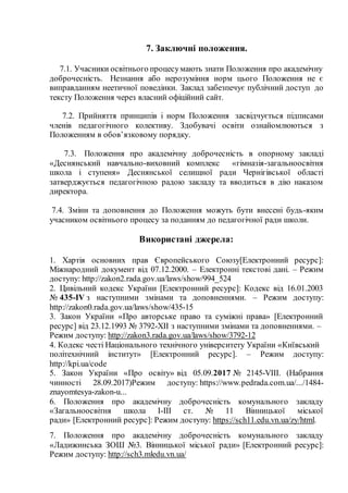 7. Заключні положення.
7.1. Учасники освітнього процесумають знати Положення про академічну
доброчесність. Незнання або нерозуміння норм цього Положення не є
виправданням неетичної поведінки. Заклад забезпечує публічний доступ до
тексту Положення через власний офіційний сайт.
7.2. Прийняття принципів і норм Положення засвідчується підписами
членів педагогічного колективу. Здобувачі освіти ознайомлюються з
Положенням в обов’язковому порядку.
7.3. Положення про академічну доброчесність в опорному закладі
«Деснянський навчально-виховний комплекс «гімназія-загальноосвітня
школа і ступеня» Деснянської селищної ради Чернігівської області
затверджується педагогічною радою закладу та вводиться в дію наказом
директора.
7.4. Зміни та доповнення до Положення можуть бути внесені будь-яким
учасником освітнього процесу за поданням до педагогічної ради школи.
Використані джерела:
1. Хартія основних прав Європейського Союзу[Електронний ресурс]:
Міжнародний документ від 07.12.2000. – Електронні текстові дані. – Режим
доступу: http://zakon2.rada.gov.ua/laws/show/994_524
2. Цивільний кодекс України [Електронний ресурс]: Кодекс від 16.01.2003
№ 435-IV з наступними змінами та доповненнями. – Режим доступу:
http://zakon0.rada.gov.ua/laws/show/435-15
3. Закон України «Про авторське право та суміжні права» [Електронний
ресурс] від 23.12.1993 № 3792-XII з наступними змінами та доповненнями. –
Режим доступу: http://zakon3.rada.gov.ua/laws/show/3792-12
4. Кодекс честі Національного технічного університету України «Київський
політехнічний інститут» [Електронний ресурс]. – Режим доступу:
http://kpi.ua/code
5. Закон України «Про освіту» від 05.09.2017 № 2145-VIII. (Набрання
чинності 28.09.2017)Режим доступу: https://www.pedrada.com.ua/.../1484-
znayomtesya-zakon-u...
6. Положення про академічну доброчесність комунального закладу
«Загальноосвітня школа І-ІІІ ст. № 11 Вінницької міської
ради» [Електронний ресурс]: Режим доступу: https://sch11.edu.vn.ua/zy/html.
7. Положення про академічну доброчесність комунального закладу
«Ладижинська ЗОШ №3. Вінницької міської ради» [Електронний ресурс]:
Режим доступу: http://sch3.mledu.vn.ua/
 