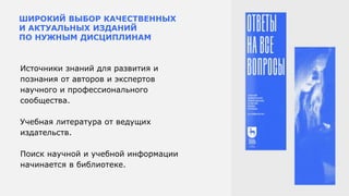 ШИРОКИЙ ВЫБОР КАЧЕСТВЕННЫХ
И АКТУАЛЬНЫХ ИЗДАНИЙ
ПО НУЖНЫМ ДИСЦИПЛИНАМ
Источники знаний для развития и
познания от авторов и экспертов
научного и профессионального
сообщества.
Учебная литература от ведущих
издательств.
Поиск научной и учебной информации
начинается в библиотеке.
 