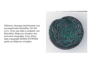 Χάλκινο νόμισμα (σηστέρσιο) του
αυτοκράτορα Κλαυδίου (41-54
μ.Χ.). Στην μια όψη η κεφαλή του
Κλαυδίου δάφνινο στεφάνι και
λατινική επιγραφή. Στην άλλη
όψη επιγραφή ΚΟΙΝΟ ΚΥΠΡΙΩΝ
μέσα σε δάφνινο στεφάνι.
 