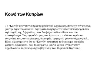 Κοινό των Κυπρίων
Το "Κοινόν ήταν παγκύπρια θρησκευτική οργάνωση, που είχε την ευθύνη
για την προετοιμασία και πραγματοποίηση των τελετών που αφορούσαν
τη λατρεία της Αφροδίτης, των διαφόρων άλλων θεών και του
αυτοκράτορα. Στις αρμοδιότητες του ήταν και ηαπόδοση τιμών σε
ευεργέτες του, αυτοκράτορες, διοικητές, αρχιερείς, γυμνασιάρχους κ.ά..
Είναι αξιοσημείωτο ότι το "Κοινόν" απέκτησε το δικαίωμα να κόβει
χάλκινα νομίσματα, ενώ τα ασημένια καιτα χρυσά ανήκαν στην
αρμοδιότητα της κεντρικής κυβέρνησης τουΡωμαϊκού Κράτους.
 