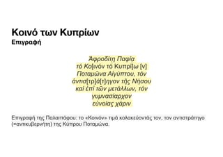 Κοινό των Κυπρίων
Επιγραφή
Ἀφροδίτῃ Παφίᾳ
τό Κο[ινόν τό Κυπρί]ω [ν]
Ποταµῶνα Αἰγύπτου, τόν
ἀντισ[τρ]ά[τ]ηγον τῆς Νήσου
καί ἐπἰ τῶν µετάλλων, τόν
γυµνασίαρχον
εὐνοίας χάριν
Επιγραφή της Παλαιπάφου: το «Κοινόν» τιµά κολακεύοντάς τον, τον αντιστράτηγο
(=αντικυβερνήτη) της Κύπρου Ποταµώνα.
 