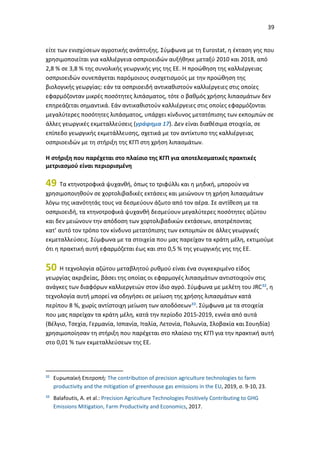 39
είτε των ενισχύσεων αγροτικής ανάπτυξης. Σύμφωνα με τη Eurostat, η έκταση γης που
χρησιμοποιείται για καλλιέργεια οσπριοειδών αυξήθηκε μεταξύ 2010 και 2018, από
2,8 % σε 3,8 % της συνολικής γεωργικής γης της ΕΕ. Η προώθηση της καλλιέργειας
οσπριοειδών συνεπάγεται παρόμοιους συσχετισμούς με την προώθηση της
βιολογικής γεωργίας: εάν τα οσπριοειδή αντικαθιστούν καλλιέργειες στις οποίες
εφαρμόζονταν μικρές ποσότητες λιπάσματος, τότε ο βαθμός χρήσης λιπασμάτων δεν
επηρεάζεται σημαντικά. Εάν αντικαθιστούν καλλιέργειες στις οποίες εφαρμόζονται
μεγαλύτερες ποσότητες λιπάσματος, υπάρχει κίνδυνος μετατόπισης των εκπομπών σε
άλλες γεωργικές εκμεταλλεύσεις (γράφημα 17). Δεν είναι διαθέσιμα στοιχεία, σε
επίπεδο γεωργικής εκμετάλλευσης, σχετικά με τον αντίκτυπο της καλλιέργειας
οσπριοειδών με τη στήριξη της ΚΓΠ στη χρήση λιπασμάτων.
Η στήριξη που παρέχεται στο πλαίσιο της ΚΓΠ για αποτελεσματικές πρακτικές
μετριασμού είναι περιορισμένη
49 Τα κτηνοτροφικά ψυχανθή, όπως το τριφύλλι και η μηδική, μπορούν να
χρησιμοποιηθούν σε χορτολιβαδικές εκτάσεις και μειώνουν τη χρήση λιπασμάτων
λόγω της ικανότητάς τους να δεσμεύουν άζωτο από τον αέρα. Σε αντίθεση με τα
οσπριοειδή, τα κτηνοτροφικά ψυχανθή δεσμεύουν μεγαλύτερες ποσότητες αζώτου
και δεν μειώνουν την απόδοση των χορτολιβαδικών εκτάσεων, αποτρέποντας
κατ’ αυτό τον τρόπο τον κίνδυνο μετατόπισης των εκπομπών σε άλλες γεωργικές
εκμεταλλεύσεις. Σύμφωνα με τα στοιχεία που μας παρείχαν τα κράτη μέλη, εκτιμούμε
ότι η πρακτική αυτή εφαρμόζεται έως και στο 0,5 % της γεωργικής γης της ΕΕ.
50 Η τεχνολογία αζώτου μεταβλητού ρυθμού είναι ένα συγκεκριμένο είδος
γεωργίας ακριβείας, βάσει της οποίας οι εφαρμογές λιπασμάτων αντιστοιχούν στις
ανάγκες των διαφόρων καλλιεργειών στον ίδιο αγρό. Σύμφωνα με μελέτη του JRC32, η
τεχνολογία αυτή μπορεί να οδηγήσει σε μείωση της χρήσης λιπασμάτων κατά
περίπου 8 %, χωρίς αντίστοιχη μείωση των αποδόσεων33. Σύμφωνα με τα στοιχεία
που μας παρείχαν τα κράτη μέλη, κατά την περίοδο 2015-2019, εννέα από αυτά
(Βέλγιο, Τσεχία, Γερμανία, Ισπανία, Ιταλία, Λετονία, Πολωνία, Σλοβακία και Σουηδία)
χρησιμοποίησαν τη στήριξη που παρέχεται στο πλαίσιο της ΚΓΠ για την πρακτική αυτή
στο 0,01 % των εκμεταλλεύσεων της ΕΕ.
32
Ευρωπαϊκή Επιτροπή: The contribution of precision agriculture technologies to farm
productivity and the mitigation of greenhouse gas emissions in the EU, 2019, σ. 9-10, 23.
33
Balafoutis, A. et al.: Precision Agriculture Technologies Positively Contributing to GHG
Emissions Mitigation, Farm Productivity and Economics, 2017.
 