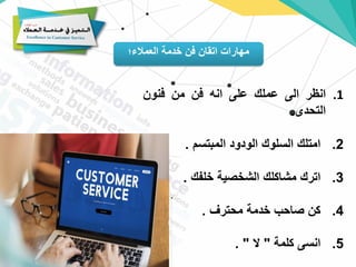 ‫العمالء؛‬ ‫خدمة‬ ‫فن‬ ‫اتقان‬ ‫مهارات‬
.1
‫انظر‬
‫الى‬
‫عملك‬
‫على‬
‫انه‬
‫فن‬
‫من‬
‫فنون‬
‫التحدى‬
.
2
.
‫امتلك‬
‫السلوك‬
‫الودود‬
‫المبتسم‬
.
3
.
‫اترك‬
‫مشاكلك‬
‫الشخصية‬
‫خلفك‬
.
4
.
‫كن‬
‫صاحب‬
‫خدمة‬
‫محترف‬
.
5
.
‫انسى‬
‫كلمة‬
"
‫ال‬
"
.
 