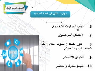 ‫العمالء؛‬ ‫خدمة‬ ‫فن‬ ‫اتقان‬ ‫مهارات‬
6
.
‫تجنب‬
‫الحوارات‬
‫الشخصية‬
.
7
.
‫ال‬
‫تشتكى‬
‫أمام‬
‫العميل‬
.
8
.
‫طور‬
‫نفسك‬
:
‫أسلوب‬
‫الكالم‬
,
‫لغة‬
‫الجسد‬
,
‫نوعية‬
‫الحديث‬
.
9
.
‫تعلم‬
‫فن‬
‫االنصات‬
.
10
.
‫فليسع‬
‫صدرك‬
‫و‬
‫لتتصبر‬
.
 