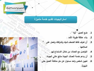 ‫متميزة‬ ‫خدمة‬ ‫تقديم‬ ‫استراتيجيات‬
.1
‫العميل‬ ‫ضع‬
"
‫ال‬‫و‬‫أ‬
. "
.2
‫األمد‬ ‫طويلة‬ ‫عالقة‬ ‫بناء‬
.
.3
‫على‬ ‫وتعمل‬ ‫ولشركتك‬ ‫لديك‬ ‫الضعف‬ ‫نقاط‬ ‫تعرف‬ ‫أن‬
‫اصالحها‬
.
.4
‫لهم‬ ‫االستماع‬ ‫خالل‬ ‫من‬ ‫العمالء‬ ‫مع‬ ‫اصل‬‫و‬‫الت‬
.
.5
‫الجودة‬ ‫عالي‬ ‫منتج‬ ‫الجيدة‬ ‫العمالء‬ ‫خدمة‬ ‫يدعم‬ ‫أن‬
.
.6
‫حت‬ ‫العميل‬ ‫مشكلة‬ ‫حل‬ ‫عن‬ ‫مسئول‬ ‫احد‬‫و‬ ‫شخص‬ ‫تعيين‬
‫ى‬
‫النهاية‬
.
 