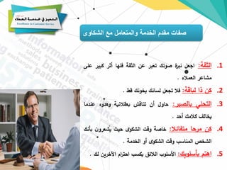 ‫الشكاوى‬ ‫مع‬ ‫والمتعامل‬ ‫الخدمة‬ ‫مقدم‬ ‫صفات‬
.1
‫الثقة‬
:
‫اجعل‬
‫ة‬
‫نبر‬
‫صوتك‬
‫تعبر‬
‫عن‬
‫الثقة‬
‫فلها‬
‫أثر‬
‫كبي‬
‫ر‬
‫على‬
‫مشاعر‬
‫العمالء‬
.
.2
‫كن‬
‫ذا‬
‫لباقة‬
:
‫فال‬
‫تجعل‬
‫لسانك‬
‫يخونك‬
‫قط‬
.
.3
‫التحلي‬
‫بالصبر‬
:
‫حاول‬
‫أن‬
‫تناقش‬
‫بعقالنية‬
‫وهدوء‬
‫عن‬
‫دما‬
‫يخالف‬
‫كالمك‬
‫أحد‬
.
.4
‫كن‬
‫مرحا‬
‫متفائال‬
:
‫خاصة‬
‫وقت‬
‫ى‬‫الشكو‬
‫حيث‬
‫ن‬‫يشعرو‬
‫ب‬
‫أنك‬
‫الشخص‬
‫المناسب‬
‫وقت‬
‫ى‬‫الشكو‬
‫أو‬
‫الخدمة‬
.
.5
‫اهتم‬
‫بأسلوبك‬
:
‫األسلوب‬
‫الالئق‬
‫يكسب‬
‫ام‬
‫ر‬‫احت‬
‫اآلخري‬
‫ن‬
‫لك‬
.
 