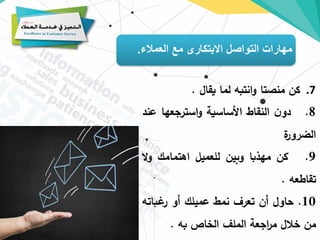 ‫العمالء‬ ‫مع‬ ‫االبتكارى‬ ‫التواصل‬ ‫مهارات‬
.
.7
‫كن‬
‫منصتا‬
‫انتبه‬‫و‬
‫لما‬
‫يقال‬
.
8
.
‫ن‬‫دو‬
‫النقاط‬
‫األساسية‬
‫استرجعها‬‫و‬
‫ع‬
‫ند‬
‫ة‬
‫الضرور‬
9
.
‫كن‬
‫مهذبا‬
‫وبين‬
‫للعميل‬
‫اهتمامك‬
‫ال‬‫و‬
‫تقاطعه‬
.
10
.
‫حاول‬
‫أن‬
‫تعرف‬
‫نمط‬
‫عميلك‬
‫أو‬
‫غباته‬
‫ر‬
‫من‬
‫خالل‬
‫اجعة‬
‫ر‬‫م‬
‫الملف‬
‫الخاص‬
‫به‬
.
 