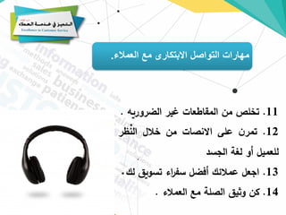 ‫العمالء‬ ‫مع‬ ‫االبتكارى‬ ‫التواصل‬ ‫مهارات‬
.
11
.
‫تخلص‬
‫من‬
‫المقاطعات‬
‫غير‬
‫الضروريه‬
.
12
.
‫ن‬‫تمر‬
‫على‬
‫االنصات‬
‫من‬
‫خالل‬
‫النظر‬
‫للعميل‬
‫أو‬
‫لغة‬
‫الجسد‬
13
.
‫اجعل‬
‫عمالئك‬
‫أفضل‬
‫اء‬
‫ر‬‫سف‬
‫تسويق‬
‫ل‬
‫ك‬
14
.
‫كن‬
‫وثيق‬
‫الصلة‬
‫مع‬
‫العمالء‬
.
 