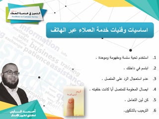 ‫الهاتف‬ ‫عبر‬ ‫العمالء‬ ‫خدمة‬ ‫وفنيات‬ ‫اساسيات‬
.1
‫استخدم‬
‫تحية‬
‫سلسة‬
‫ومفهومة‬
‫وموحدة‬
.
.2
‫ابتسم‬
‫في‬
‫داخلك‬
.
.3
‫عدم‬
‫استعجال‬
‫الرد‬
‫على‬
‫المتصل‬
.
.4
‫ايصال‬
‫المعلومة‬
‫للمتصل‬
‫أيا‬
‫كانت‬
‫خلفيته‬
.
.5
‫كن‬
‫لين‬
‫التعامل‬
.
.6
‫حيب‬
‫التر‬
‫بالشكوى‬
.
 