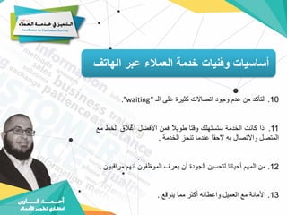 ‫الهاتف‬ ‫عبر‬ ‫العمالء‬ ‫خدمة‬ ‫وفنيات‬ ‫أساسيات‬
10
.
‫التأكد‬
‫من‬
‫عدم‬
‫وجود‬
‫اتصاالت‬
‫كثيرة‬
‫على‬
‫الـ‬
waiting”
“
.
11
.
‫اذا‬
‫كانت‬
‫الخدمة‬
‫ستستهلك‬
‫وقتا‬
‫طويال‬
‫فمن‬
‫األفضل‬
‫اغالق‬
‫الخ‬
‫ط‬
‫مع‬
‫المتصل‬
‫واالتصال‬
‫به‬
‫الحقا‬
‫عندما‬
‫تنجز‬
‫الخدمة‬
.
12
.
‫من‬
‫المهم‬
‫أحيانا‬
‫لتحسين‬
‫الجودة‬
‫أن‬
‫يعرف‬
‫الموظفون‬
‫أنهم‬
‫مراقب‬
‫ون‬
.
13
.
‫األمانة‬
‫مع‬
‫العميل‬
‫واعطائه‬
‫أكثر‬
‫مما‬
‫يتوقع‬
.
 