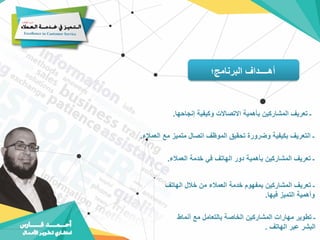 ‫البرنامج؛‬ ‫أهــــداف‬
‫إنجاحها‬ ‫وكيفية‬ ‫االتصاالت‬ ‫بأهمية‬ ‫المشاركين‬ ‫تعريف‬ ‫ـ‬
.
‫العمال‬ ‫مع‬ ‫متميز‬ ‫اتصال‬ ‫الموظف‬ ‫تحقيق‬ ‫وضرورة‬ ‫بكيفية‬ ‫التعريف‬ ‫ـ‬
‫ء‬
.
‫العمالء‬ ‫خدمة‬ ‫في‬ ‫الهاتف‬ ‫دور‬ ‫بأهمية‬ ‫المشاركين‬ ‫تعريف‬ ‫ـ‬
.
‫الهاتف‬ ‫خالل‬ ‫من‬ ‫العمالء‬ ‫خدمة‬ ‫بمفهوم‬ ‫المشاركين‬ ‫تعريف‬ ‫ـ‬
‫فيها‬ ‫التميز‬ ‫وأهمية‬
.
‫أنماط‬ ‫مع‬ ‫بالتعامل‬ ‫الخاصة‬ ‫المشاركين‬ ‫مهارات‬ ‫تطوير‬ ‫ـ‬
‫الهاتف‬ ‫عبر‬ ‫البشر‬
.
 