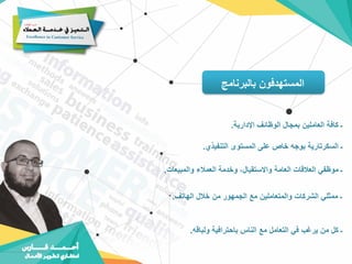 ‫بالبرنامج‬ ‫المستهدفون‬
‫اإلدارية‬ ‫الوظائف‬ ‫بمجال‬ ‫العاملين‬ ‫كافة‬ ‫ـ‬
.
‫التنفيذي‬ ‫المستوى‬ ‫على‬ ‫خاص‬ ‫بوجه‬ ‫السكرتارية‬ ‫ـ‬
.
‫والمبيعات‬ ‫العمالء‬ ‫وخدمة‬ ،‫واالستقبال‬ ‫العامة‬ ‫العالقات‬ ‫موظفي‬ ‫ـ‬
.
‫الهاتف‬ ‫خالل‬ ‫من‬ ‫الجمهور‬ ‫مع‬ ‫والمتعاملين‬ ‫الشركات‬ ‫ممثلي‬ ‫ـ‬
.
‫ول‬ ‫باحترافية‬ ‫الناس‬ ‫مع‬ ‫التعامل‬ ‫في‬ ‫يرغب‬ ‫من‬ ‫كل‬ ‫ـ‬
‫باقه‬
.
 