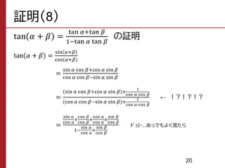 証明（8）
tan 𝛼 + 𝛽 =
tan 𝛼+tan 𝛽
1−tan 𝛼 tan 𝛽
の証明
tan 𝛼 + 𝛽 =
sin 𝛼+𝛽
cos(𝛼+𝛽)
=
sin 𝛼 cos 𝛽+cos 𝛼 sin 𝛽
cos 𝛼 cos 𝛽−sin 𝛼 sin 𝛽
=
sin 𝛼 cos 𝛽+cos 𝛼 sin 𝛽 ×
1
cos 𝛼 cos 𝛽
(cos 𝛼 cos 𝛽−sin 𝛼 sin 𝛽)×
1
cos 𝛼 cos 𝛽
=
sin 𝛼
cos 𝛼
×
cos 𝛽
cos 𝛽
+
cos 𝛼
cos 𝛼
×
sin 𝛽
cos 𝛽
1−
sin 𝛼
cos 𝛼
×
sin 𝛽
cos 𝛽
ｷﾞｮｴｰ...あっでもよく見たら
あ
← ！？！？！？
20
 