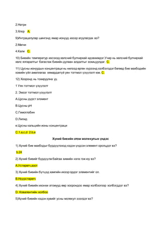 2.Натри
3.Хлор А.
9)Интрацелулар шингэнд ямар ионууд ихээр агуулагдах вэ?
2.Магни
4.Кали С.
10) Биеийн температур ихсэхэд хөлсний булчирхай идэвхиждэг.Учир нь хөлсний булчирхай
хөлс ялгаралтыг багасгаж биеийн дулаан алдалтыг зохицуулдаг. С.
11) Цусны ионуудын концентраци нь нилээд өргөн хүрээнд хэлбэлздэг бөгөөд бие махбодийн
хэвийн үйл ажиллагаа хямардаггүй уян тогтмол үзүүлэлт юм. С.
12) Хооронд нь тохируулна уу.
1 Уян тогтмол үзүүлэлт
2. Эмзэг тогтмол үзүүлэлт
А.Цусны дүрст элэмент
В.Цусны рН
С.Гемоглобин
D.Липид
е.Цусны кальцийн ионы концентраци
С.1.а,с,d 2.b,е
Хүний биеийн атом молекулын үндэс
1) Хүний бие махбодыг бүрдүүлэхэд хэдэн үндсэн элемент оролцдог вэ?
b.24
2) Хүний биеийг бүрдүүлжбайгаа химийн нэгж гэж юу вэ?
А.Устөрөгч,азот
3) Хүний биеийн бүтцэд хамгийн ихээр ордог элементийг ол.
В.Нүүрстөрөгч
4) Хүний биеийн ихэнхи атомууд өөр хоорондоо ямар холбоогоор холбогддог вэ?
D. Ковалентийн холбоо
5)Хүний биеийн хэдэн хувийг усны молекул эзэлдэг вэ?
 