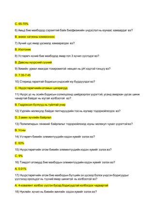 C. 65-70%
6) Амьд бие махбодод сэрэмтгий байх биофизикийн үндэслэлнь юунаас хамаардаг вэ?
B. анион катионы хэмжээнээс
7) Хүний цус ямар уусмалд хамаарагдах вэ?
B. Изотоник
8) Устөрөгч хүний бие махбодод ямар гол 3 хүчил үүсгэдэг вэ?
B. Давсны нүүрсний сүүний
9) Химийн урвал явагдах тохиромжтой нөхцөл нь pH хэдтэй тэнцүү вэ?
D. 7.35-7.45
10) Стериод гаралтай бодисын үндэсийг юу бүрдүүлдэг вэ?
C. Нүүрстөрөгчиийн атомын цагирагууд
11) Нүүрс ус нь эсийн бодисын солилцоонд шийдвэрлэх үүрэгтэй, усанд амархан уусах шинж
чанартай байдаг нь юутай холбоотой вэ?
B. Гидроксил бүлгүүд нь туйлтай учир
12) Уургийн молекулд байдаг пептидүүдийн тоо нь юугаар тодорхойлогдох вэ?
D. 3 амин хүчлийн байрлал
13) Полилипидын гинжний байрлалыг тодорхойлоход юуны молекул чухал үүрэгтэй вэ?
B. Усны
14) Устөрөгч биеийн элементүүдийн хэдэн хувийг эзлэх вэ?
E. 63%
15) Нүүрстөрөгчийн атом биеийн элементүүдийн хэдэн хувийг эзлэх вэ?
C. 9%
16) Тэмдэгт атомууд бие махбодын элементүүдийн хэдэн хувийг эзлэх вэ?
А. 0.01%
17) Нүүрстөрөгчийн атом бие махбодын бүтцийн эх үүсвэр болох үндсэн бодисуудыг
үүсгэхэд оролцдог нь түүний ямар шинжтэй нь холбоотой вэ?
A. 4-ковалент холбоо үүсгэн бусад бодисуудтай холбогдох чадвартай
18) Нуклейн хүчил нь биеийн жингийн хэдэн хувийг эзлэх вэ?
 