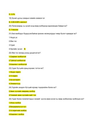 D. 2.0%
19) Хүний цусны сахарын хэвийн хэмжээг ол
B. 4.66-6.66% ммоль/л
20) Полисахарид нь хүний эсэд ямар хэлбэрээр хадгалагдаж байдаг вэ?
D. Гликоген
21) Бие махбодыг бүрдүүлжбайгаа органик молекулуудыг ямар бүлэгт хуваадаг вэ?
1.Нүүрс ус
2.Өөх тос
3.Уураг
4.Нуклейн хүчил В.
22) Өөх тос яагаад усанд уусдаггүй вэ?
1.Саармаг холбоотой
2.Туйлгүй холбоотой
3.Ковалент холбоотой
23) Уураг бүтцийн хувьд юунаас тогтох вэ?
1.Нүүрс төрөгч
2.Устөрөгч
3.Хүчилтөрөгч
4.Элементүүд
24) Уургийн анхдагч бүтцийг юугаар тодорхойлж болох вэ?
2.Амин хүчлийн өвөрмөц хэлбэр
4.Гинжний амин хүчлийн нийт тоо
25) Уураг болон полипептидын гинжийг үүсгэн амин хүчил нь ямар холбоогоор холбогдох вэ?
1.Ионы холбоо
2.Вандервальсын хүч
3.Устөрөгчийн холбоо
4.Ковалент холбоо
 