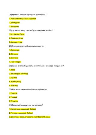 26) Нуклейн хүчил ямар үндсэн үүрэгтэй вэ?
1.Удамшлын мэдээлэлхадгалах
2.Дамжуулах
3.Илрүүлэх
27)Нуклеотид ямар үндсэн бүрэлдэхүүн хэсэгтэй вэ?
1.Фосфатын бүлэг
2.Сахарын бүлэг
3.Азотлог суурь
28)Стериод гаралтай бодисуудыг олно уу.
1.Холестрин
2.Эстроген
3.Кортизол
4.Тестостерон
29) Хүний бие махбодын аль хэсэгт химийн урвалууд явагдах вэ?
1.Эдэд
2.Эд завсрын шингэнд
3.Цусанд
4.Эсийн дотор
5.Эрхтэнд
30) Нэг молекулын агуулж байдаг холбоог ол.
1.Туйлтай
2.Туйлгүй
3.Ионжсон
31) Гидрофоб молекул гэж юуг хэлэх вэ?
1.Нүүрстөрөгч давамгай байвал
2.Устөрөгч давамгай байвал
3.Цахилгаан саармаг ковалент холбоотой байвал
 