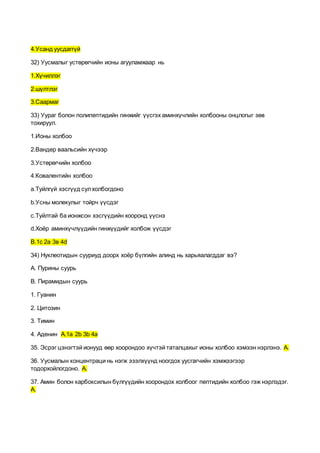 4.Усанд уусдаггүй
32) Уусмалыг устөрөгчийн ионы агууламжаар нь
1.Хүчиллэг
2.шүлтлэг
3.Саармаг
33) Уураг болон полипептидийн гинжийг үүсгэх аминхүчлийн холбооны онцлогыг зөв
тохируул.
1.Ионы холбоо
2.Вандер ваальсийн хүчээр
3.Устөрөгчийн холбоо
4.Ковалентийн холбоо
а.Туйлгүй хэсгүүд сулхолбогдоно
b.Усны молекулыг тойрч үүсдэг
с.Туйлтай ба ионжсон хэсгүүдийн хооронд үүснэ
d.Хоёр аминхүчлүүдийн гинжүүдийг холбож үүсдэг
В.1с 2а 3в 4d
34) Нуклеотидын сууриуд доорх хоёр бүлгийн алинд нь харьяалагддаг вэ?
A. Пурины суурь
B. Пирамидын суурь
1. Гуанин
2. Цитозин
3. Тимин
4. Аденин A.1a 2b 3b 4a
35. Эсрэг цэнэгтэй ионууд өөр хоорондоо хүчтэй таталцахыг ионы холбоо хэмээн нэрлэнэ. A.
36. Уусмалын концентраци нь нэгж эзэлхүүнд ноогдох уусгагчийн хэмжээгээр
тодорхойлогдоно. A.
37. Амин болон карбоксилын бүлгүүдийн хоорондох холбоог пептидийн холбоо гэж нэрлэдэг.
A.
 