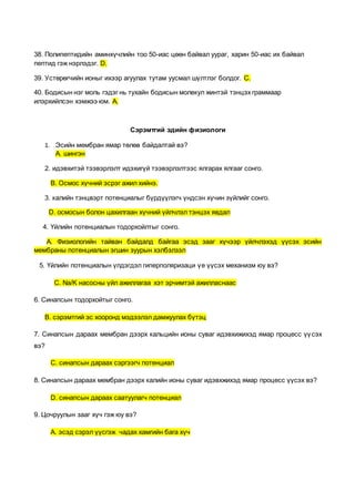 38. Полипептидийн аминхүчлийн тоо 50-иас цөөн байвал уураг, харин 50-иас их байвал
пептид гэж нэрлэдэг. D.
39. Устөрөгчийн ионыг ихээр агуулах тутам уусмал шүлтлэг болдог. C.
40. Бодисын нэг моль гэдэг нь тухайн бодисын молекул жинтэй тэнцэх граммаар
илэрхийлсэн хэмжээ юм. A.
Сэрэмтгий эдийн физиологи
1. Эсийн мембран ямар төлөв байдалтай вэ?
А. шингэн
2. идэвхитэй тээвэрлэлт идэхигүй тээвэрлэлтээс ялгарах ялгааг сонго.
В. Осмос хүчний эсрэг ажил хийнэ.
3. калийн тэнцвэрт потенциалыг бүрдүүлэгч үндсэн хүчин зүйлийг сонго.
D. осмосын болон цахилгаан хүчний үйлчлэл тэнцэх явдал
4. Үйлийн потенциалын тодорхойлтыг сонго.
A. Физиологийн тайван байдалд байгаа эсэд зааг хүчээр үйлчлэхэд үүсэх эсийн
мембраны потенциалын эгшин зуурын хэлбэлзэл
5. Үйлийн потенциалын үлдэгдэл гиперполяризаци үе үүсэх механизм юу вэ?
C. Na/K насосны үйл ажиллагаа хэт эрчимтэй ажилласнаас
6. Синапсын тодорхойтыг сонго.
B. сэрэмтгий эс хооронд мэдээлэл дамжуулах бүтэц
7. Синапсын дараах мембран дээрх кальцийн ионы суваг идэвхижихэд ямар процесс үүсэх
вэ?
C. синапсын дараах сэргээгч потенциал
8. Синапсын дараах мембран дээрх калийн ионы суваг идэвхжихэд ямар процесс үүсэх вэ?
D. синапсын дараах саатуулагч потенциал
9. Цочруулын зааг хүч гэж юу вэ?
А. эсэд сэрэл үүсгэж чадах хамгийн бага хүч
 