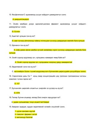 10. Фосфолипаза-С идэвхжихэд үүсдэг хоёрдогч дамжуулагчыг сонго
А. диауцилглицерол
11. Эсийн мембран дээрх аденилатциклаза фермент идэвхжихэд үүсдэг хоёрдогч
дамжуулагчыг сонго.
D. Ca ион
12. Ашигтай хугацаа гэж юу вэ?
D. зааг хүчээр үйлчилэхэд тайвны потенциал үүсэхэд шаардагдах хамгийн бага хугацаа
13. Хронакси гэж юу вэ?
А. хоёр дахин авсан реобаз хүчний нөлөөгөөр сэрэл үүсэхэд шаардагдах хамгийн бага
хугацаа
14. Эсийг сэрэлд оруулахад хүч, хугацааны хамаарал ямар байх вэ?
А. Эсийг сэрэлд оруулах хүч, хугауцааны хооронд урвуу хамааралтай
15. Хөдөлгөөний нэгж гэж юу вэ?
С. мотонейрон болон түүний мэдрэлжүүлэгч булчингийн ширхгүүдийн цогцолборыг хэлнэ.
16. Саркоплазм дахь Са 2+
ионы ямар концентрацийн үед тропонин тропомиозныг актины
ховилоос түлхэн гаргах вэ?
D. 10-5
17. Булчингийн ширхгийн агшилтын энергийн эх үүсвэр нь юу вэ?
D. АТФ
18. Гөлгөр булчин агшихад яагаад бага энерги зарцуулдаг вэ?
А. удаан хугацаагаар тонус агшилттай байдаг
19. Амархан ядардаг, хурдан хөдөлгөөний нэгжийн онцлогийг сонго.
1. цусан хангамж муутай
2. гликолит фермент ихтэй
3. митохондр багатай
 