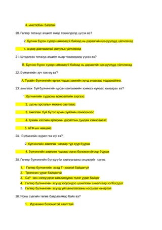 4. миоглобин багатай
20. Гөлгөр тетанус агшилт ямар тохиолдолд үүсэх вэ?
2. булчин бүрэн суларч амжаагүй байхад нь дараагийн цочруулууд үйлчлэхэд
4. өндөр давтамжтай импульс үйлчлэхэд
21. Шүдэлсэн тетанус агшилт ямар тохиолдолд үүсэх вэ?
В. Булчин бүрэн суларч амжаагүй байхад нь дараагийн цочруулууд үйлчлэхэд
22. Булчингийн хүч гэж юу вэ?
А. Тухайн булчингийн өргөж чадах хамгийн хүнд ачаагаар тодорхойлно.
23. ажиллаж буй булчингийн цусан хангамжийн хэмжээ юунаас хамаарах вэ?
1. булчингийн судасны өргөсөлтийн зэргээс
2. цусны урсгалын механк саатлаас
3. ажиллаж буй бүлэг хүчин зүйлийн хэмжээнээс
4. тухайн хэсгийн артерийн даралтын дундаж хэмжээнээс
5. АТФ-ын нөөцөөс
24. Булчингийн ядрал гэж юу вэ?
2. булчингийн ажиллах чадвар түр зуур буурах
4. булчингийн ажиллөх чадвар эргэх боломжтойгоор буурах
25. Гөлгөр булчингийн бүтэц-үйл ажиллагааны онцлогийг сонго.
1. Гөлгөр булчингийн эсэд Т- хоолой байдаггүй
2. Тропонин уураг байдаггүй
3. Са2+
ион нэгдүүлдэг кальмодулин гэдэг уураг байдаг
4. Гөлгөр булчингийн эсүүд хоорондоо цахилгаан синапсаар холбогддог
5. Гөлгөр булчингийн эсүүд үйл ажиллагааны нэгдмэл чанартай
26. Ионы сувгийн төлөв байдал ямар байх вэ?
1. Идэвхжих боломжтой хаалттай
 