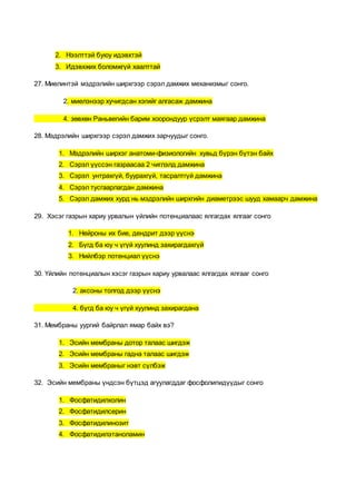 2. Нээлттэй буюу идэвхтэй
3. Идэвхжих боломжгүй хаалттай
27. Миелинтэй мэдрэлийн ширхгээр сэрэл дамжих механизмыг сонго.
2. миелэнээр хучигдсан хэгийг алгасаж дамжина
4. зөвхөн Раньвегийн барим хоорондуур үсрэлт маягаар дамжина
28. Мэдрэлийн ширхгээр сэрэл дамжих зарчуудыг сонго.
1. Мэдрэлийн ширхэг анатоми-физиологийн хувьд бүрэн бүтэн байх
2. Сэрэл үүссэн газраасаа 2 чиглэлд дамжина
3. Сэрэл унтрахгүй, буурахгүй, тасралтгүй дамжина
4. Сэрэл тусгаарлагдан дамжина
5. Сэрэл дамжих хурд нь мэдрэлийн ширхгийн диаметрээс шууд хамаарч дамжина
29. Хэсэг газрын хариу урвалын үйлийн потенциалаас ялгагдах ялгааг сонго
1. Нейроны их бие, дендрит дээр үүснэ
2. Бүгд ба юу ч үгүй хуулинд захирагдахгүй
3. Нийлбэр потенциал үүснэ
30. Үйлийн потенциалын хэсэг газрын хариу урвалаас ялгагдах ялгааг сонго
2. аксоны толгод дээр үүснэ
4. бүгд ба юу ч үгүй хуулинд захирагдана
31. Мембраны уургий байрлал ямар байх вэ?
1. Эсийн мембраны дотор талаас шигдэж
2. Эсийн мембраны гадна талаас шигдэж
3. Эсийн мембраныг нэвт сүлбэж
32. Эсийн мембраны үндсэн бүтцэд агуулагддаг фосфолипидүүдыг сонго
1. Фосфатидилхолин
2. Фосфатидилсерин
3. Фосфатидилинозит
4. Фосфатидилэтаноламин
 