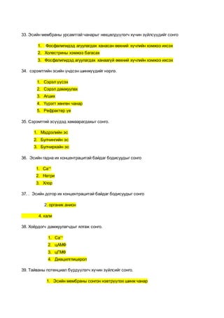 33. Эсийн мембраны урсамтгай чанарыг нөхцөлдүүлэгч хүчин зүйлсүүдийг сонго
1. Фосфалипидэд агуулагдах ханасан өөхний хүчлийн хэмжээ ихсэх
2. Холестрины хэмжээ багасах
3. Фосфалипидэд агуулагдах ханаагүй өөхний хүчлийн хэмжээ ихсэх
34. сэрэмтгийн эсийн үндсэн шинжүүдийг нэрлэ.
1. Сэрэл үүсэх
2. Сэрэл дамжуулах
3. Агших
4. Үүрэгт хөнгөн чанар
5. Рефрактер үе
35. Сэрэмтгий эсүүдэд хамаарагдахыг сонго.
1. Мэдрэлийн эс
2. Булчингийн эс
3. Булчирхайн эс
36. Эсийн гадна их концентрацитай байдаг бодисуудыг сонго
1. Са++
2. Натри
3. Хлор
37. . Эсийн дотор их концентрацитай байдаг бодисуудыг сонго
2. органик анион
4. кали
38. Хоёрдогч дамжуулагчдыг ялгаж сонго.
1. Са++
2. цАМФ
3. цГМФ
4. Диацилглицерол
39. Тайваны потенциал бүрдүүлэгч хүчин зүйлсийг сонго.
1. Эсийн мембраны сонгон нэвтрүүлэх шинж чанар
 