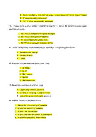 2. Эсийн мембраны хоёр талт ионуудын концентрацын ялгаатай орших байдал
3. К+
ионы тэнцвэрт потенциал
4. Na+
/ K+
ионы насосны үйл ажиллагаа
40. Үйлийн потенциалын өгсөх үе (деполяризацийн үе) зогсох ба реполяризацийн үүсэх
шалтгааныг нэрлэ.
1. Na+
ионы электрохимийн градент буурах
2. Na+
ионы суваг идэвхигүй болгох
3. K+
эсээс гадагшлах урсгал ихсэх
4. Na+
/ K+
ионы шахуурга ажиллаж эхлэх
41. Эсийн мембранаар бодис зөөвөрлөгдөх идэвхигүй тээвэрлэлтүүдийг сонго
1. Хөнгөвчилсөн диффуз
2. Энгийн диффуз
3. Осмос
42. Контранспортоор зөөгддөг бодисуудыг сонго
1. Cl-
/HCO3
-
2. K+
/H+
3. Na+
/ глюкоз
4. Na+
/ K+
5. Na+
/ аминхүчил
43. Цахилгаан синапсын онцлогийг сонго
1. Сэрэл хоёр чиглэлд дамжина
2. Синапсын завсраар нь нарийн байна
3. Медиатор оролцохгүй сэрэл дамжина
44. Химийн синапсын онцлогийг сонго
1. Медиатор оролцон сэрэл дамжина
2. Сэрэл нэг чиглэлээр дамжина
3. Сэрэл саатаж дамжина
4. Сэрэл сааталыг аль алийн нь дамжуулна
5. Синапсын завсар нь өргөн байна
 