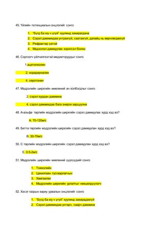 45. Үйлийн потенциалын онцлогийг сонго
1. “бүгд ба юу ч үгүй” хуулинд захирагдана
2. Сэрэл дамжихдаа унтрахгүй, саатахгүй, далайц нь өөрчлөгдөхгүй
3. Рефрактер үетэй
4. Мэдээлэл дамжуулах хэрэгсэл болно
46. Сэргээгч үйлчилгээтэй медиаторуудыг сонго
1.ацетилхолин
2. норадерналин
4. серотонин
47. Мэдрэлийн ширхгийн миелиний ач холбогдлыг сонго
2. сэрэл хурдан дамжина
4. сэрэл дамжихдаа бага энерги зарцуулна
48. А-альфа төрлийн мэдрэлийн ширхгийн сэрэл дамжуулах хурд хэд вэ?
А. 70-120м/с
49. Бетта төрлийн мэдрэлийн ширхгийн сэрэл дамжуулан хурд хэд вэ?
В. 30-70м/с
50. С төрлийн мэдрэлийн ширхгийн сэрэл дамжуулан хурд хэд вэ?
Е. 0.5-2м/с
51. Мэдрэлийн ширхгийн миелиний үүргүүдийг сонго
1. Тэжээлийн
2. Цахилгаан тусгаарлагчын
3. Хамгаалах
4. Мэдрэлийн ширхгийн ургалтыг нөхцөлдүүлэгч
52. Хэсэг газрын хариу урвалын онцлогийг сонго
1. “Бүгд ба юу ч үгүй” хуулинд захирадахгүй
2. Сэрэл дамжихдаа унтарч, саарч дамжина
 