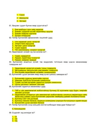 1. Сэрэх
2. Дамжуулах
3. Автомат
61. Хөндлөн судалт булчин ямар үүрэгтэй вэ?
1. Бие махбодыг орон зайд хөдөлгөх
2. Биеийн тодорхой хэсгийг хөдөлгөөнд оруулах
3. Биеийн байрлал хадгалах
4. Дулаан ялгаруулах
62. Гөлгөр булчингийн физиологийн онцлогийг дурд
1. Уян харимхай шинж чанартай
2. Энерги бага зарцуулна
3. Автомат шинж чанартай
4. Удаан ядарна
5. Үйл ажиллагааны нэгдмэл чанартай
63. Хөдөлгөөний нэгжийг юу гэж ангилах вэ?
1. Удаан, ядардаггүй
2. Хурдан, ядралтанд тэсвэртэй
3. Хурдан, амархан ядардаг
64. Булчингийн агшилтын хүчийг төв мэдрэлийн тогтолцоо ямар үндсэн механизмаар
тохируулах вэ?
1. Хөдөлгөөний идэвхтэй нэгжийн тооны тохируулга
2. Мотонейроны импуульсийн давтамжийн тохируулга
3. Янз бүрийн хөдөлгөөний нэгжиййн синхронизаци
65. Булчингийн цусан хангамж ямар ямар хүчин зүйлээс хамаарах вэ?
1. Булчингийн судасны өргөлтиййн зэргээс
2. Ажиллаж буй бүлэг бучингийн хэмжээнээс
3. Тухайн хэсгийн артерийн даралтын дундаж хэмжээнээс
4. Цусны урсгалын механик саатлаас
66. Булчингийн ядралтын механизмыг дурд
1. ТМТ-ы үйл ажиллагаатай холбоотойгоор булчинд 02 хүргэнөгөх хурд буурч, энергийн
хангамж дутагдах
2. Хөдөлгөөний аппаратын үйл ажиллагатай холбоотойгоор синапсын медиаторын нөөц
багассаны улмаас сэрэл булчингийн ширхэгийн мембранд дамжих боломжгүй болох
3. Булчинд Ca2+ ион дутагдах
4. Булчинд гликоген багасах, бодисын солилцооны үлдэгдэл бүтээгдэхүүн хуримтлагдах
5. Булчингийн цусан хангамж багасах
67. Гөлгөр булчингийн эсэд кальцийн ионтой холбогддог ямар уураг байдаг вэ?
С. Кальмодулин
68. G-уургийг хэд ангилдаг вэ?
1. Gi
2. Gs
3. Gq
 