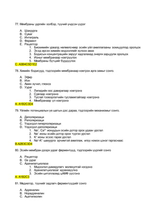 77. Мембраны уургийн хэлбэр, түүний үндсэн үүрэг
A. Шахуурга
B. Суваг
C. Интеграль
D. Фермент
E. Рецептор
1. Биохимийн урвалд нөлөөлснөөр эсийн үйл ажиллагааны зохицуулгад оролцох
2. Эсэд ирсэн химийн мэдээллийг хүлээн авах
3. Бодисын концентрацийн зөрүүг хадгалахад энерги зарцуулж оролцох
4. Ионыг мембранаар нэвтрүүлэх
5. Мембраны бүтцийг бүрдүүлэх
С. А3В4С5D1E2
78. Химийн бодисууд, тэдгээрийн мембранаар нэвтрэх арга замыг сонго.
A. Эфир
B. Ион
C. Амин хүчил, глюкоз
D. Уураг
1. Липидийн хос давхрагаар нэвтрэнэ
2. Сувгаар нэвтрэнэ
3. Тусгай тээвэрлэгчийн тусламжтайгаар нэвтрэнэ
4. Мембранаар үл нэвтрэнэ
А. А1В2С3D4
79. Үйлийн потенциалын үе шатын дэс дараа, тэдгээрийн механизмыг сонго.
A. Деполяризаци
B. Реполяризаци
C. Үлдэгдэл гиперполяризаци
D. Үлдэгдэл деполяризаци
1. Na+
, Ca2+
ионуудын эсийн дотор орох удаан урсгал
2. Na+
ионы эсийн дотор орох түргэн урсгал
3. K+
ионы эсээс гарах урсгал
4. Na+
-K+
шахуурга эрчимтэй ажиллаж, илүү нэмэх цэнэг гаргаснаас
В.А2В3С3D4
80. Эсийн мембран дээрх уураг ферментүүд, тэдгээрийн үүргийг сонго
A. Рецептор
B. Gs уураг
C. Аденилатцизлаза
1. Мэдээлэл дамжуулагч молекултай нэгдэнэ
2. Аденилатцизлазаг идэвхжүүлнэ
3. Эсийн цитоплазмд цАМФ үүсгэнэ
А. А1В2С3
81. Медиатор, түүнийг задлагч ферментүүдийг сонго
A. Адреналин
B. Норадреналин
C. Ацетилхолин
 