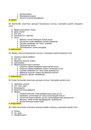 1. Холинэстераза
2. Моноаминооксидаза
3. Катехол-О-метилтрансфераза
В. А2В3С1
82. Булчингийн агшилтанд оролцдог бүрэлдэхүүн хэсгүүд, тэдгээрийн үүргийг уялдуулан
сонго
A. Мэдрэл-булчингийн синапс
B. Дагуу хоолой
C. Ca2+
ион
D. Тропонин-Ca2+
комплекс
E. Актин
1. Миозины толгой бэхлэгдэж, булчин агших
2. Булчингийн эсийн мембранд сэрлийг дамжуулах
3. Сэрлийн нөлөөгөөр Ca2+
ионыг чөлөөлөх
4. Тропонинтой нэгдэх
5. Тропомиозиныг түлхэн холдуулах
В. А2В3С4D5E1
83. Химийн синапсын бүрэлдэхүүн хэсгүүд, тэдгээрийн үүргийг уялдуулан сонго
A. Синапсын өмнөх мембран
B. Ca2+
ион
C. Медиатор агуулсан цэврүү
D. Ацетилхолин
E. Медиатор-рецепторын комплекс
1. Синапсын дараах мембраны рецептортой нэгдэх
2. Синапсын дараах мембраны сэрээгч потенциал үүсгэх
3. Сэрлийн нөлөөгөөр Ca2+
ионы суваг идэвхжүүлэх
4. Медиатор агуулсан цэврүүтэй харилцан үйлчлэх
5. Синапсын завсарт чөлөөлөгдөх
С. А3В4С5D1E2
84. Гөлгөр булчингийн агшилтанд оролцдог хэсгүүд, тэдгээрийн үүргийг сонго.
A. Цахилгаан цочруул
B. Ca2+
ионы суваг
C. Кальмодулин
D. Идэвхтэй киназа фермент
E. Миозин
1. Гөлгөр булчингийн эсийн мембран дээр сэрэл үүсгэх
2. Идэвхжиж, цитоплазмд Ca2+
ионы концентрацийг ихэсгэх
3. Ca ионтой нэгдэж комплекс үүсгэж, киназа ферментийг идэвхжүүлэх
4. Миозины толгой хэсгийг фосфоржуулан идэвхжүүлэх
5. Актинд бэхлэгдэн агшилт хийх
А. А1В2С3D4E5
85. Гөлгөр булчингийн агшилтанд оролцдог химийн нэгдлүүд, тэдгээрийн үүргийг сонго
A. Лиганд
B. Gq- уураг
C. Фосфолипаза-С
 
