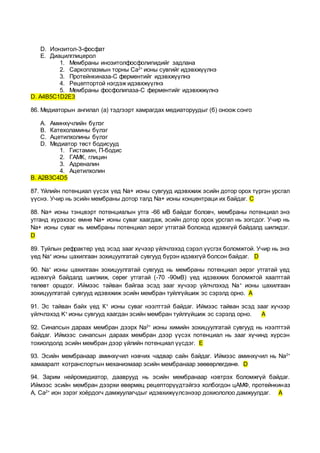 D. Ионзитол-3-фосфат
E. Диацилглицерол
1. Мембраны инозитолфосфолипидийг задлана
2. Саркоплазмын торны Ca2+
ионы сувгийг идэвхжүүлнэ
3. Протейнкиназа-С ферментийг идэвхжүүлнэ
4. Рецептортой нэгдэж идэвхжүүлнэ
5. Мембраны фосфолипаза-С ферментийг идэвхжжүлнэ
D. А4B5C1D2E3
86. Медиаторын ангилал (а) тэдгээрт хамрагдах медиаторуудыг (б) оноож сонго
A. Аминхүчлийн бүлэг
B. Катехоламины бүлэг
C. Ацетилхолины бүлэг
D. Медиатор төст бодисууд
1. Гистамин, П-бодис
2. ГАМК, глицин
3. Адреналин
4. Ацетилхолин
В. А2В3С4D5
87. Үйлийн потенциал үүсэх үед Na+ ионы сувгууд идэвхжиж эсийн дотор орох түргэн урсгал
үүснэ. Учир нь эсийн мембраны дотор талд Na+ ионы концентраци их байдаг. С
88. Na+ ионы тэнцвэрт потенциалын утга -66 мВ байдаг боловч, мембраны потенциал энэ
утганд хүрэхээс өмнө Na+ ионы суваг хаагдаж, эсийн дотор орох урсгал нь зогсдог. Учир нь
Na+ ионы суваг нь мембраны потенциал эерэг утгатай болоход идэвхгүй байдалд шилждэг.
D
89. Туйлын рефрактер үед эсэд зааг хүчээр үйлчлэхэд сэрэл үүсгэх боломжтой. Учир нь энэ
үед Na+
ионы цахилгаан зохицуулгатай сувгууд бүрэн идэвхгүй болсон байдаг. D
90. Na+
ионы цахилгаан зохицуулгатай сувгууд нь мембраны потенциал эерэг утгатай үед
идэвхгүй байдалд шилжиж, сөрөг утгатай (-70 -90мВ) үед идэвхжих боломжтой хаалттай
төлөвт оршдог. Иймээс тайван байгаа эсэд зааг хүчээр үйлчлэхэд Na+
ионы цахилгаан
зохицуулгатай сувгууд идэвхжиж эсийн мембран туйлгүйшиж эс сэрэлд орно. A
91. Эс тайван байх үед К+
ионы суваг нээлттэй байдаг. Иймээс тайван эсэд зааг хүчээр
үйлчлэхэд K+
ионы сувгууд хаагдан эсийн мембран туйлгүйшиж эс сэрэлд орно. A
92. Синапсын дараах мембран дээрх Na2+
ионы химийн зохицуулгатай сувгууд нь нээлттэй
байдаг. Иймээс синапсын дараах мембран дээр үүсэх потенциал нь зааг хүчинд хүрсэн
тохиолдолд эсийн мембран дээр үйлийн потенциал үүсдэг. E
93. Эсийн мембранаар аминхүчил нэвчих чадвар сайн байдаг. Иймээс аминхүчил нь Na2+
хамааралт котранспортын механизмаар эсийн мембранаар зөөвөрлөгдөнө. D
94. Зарим нейромедиатор, дааврууд нь эсийн мембранаар нэвтрэх боломжгүй байдаг.
Иймээс эсийн мембран дээрхи өвөрмөц рецепторүүдтэйгээ холбогдон цАМФ, протейнкиназ
А, Са2+
ион зэрэг хоёрдогч дамжуулагчдыг идэвхижүүлсэнээр дохиололоо дамжуулдаг. A
 