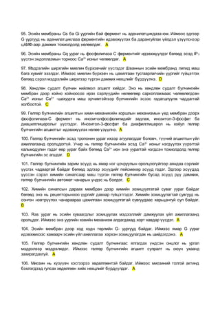 95. Эсийн мембраны Gs ба Gi уургийн бай фермент нь аденилатцикдаза юм. Иймээс эдгээр
G уургууд нь аденилатциклаза ферментийн идэвхжүүлэх ба дарангуйлах үйлдэл үзүүлснээр
цАМФ-аар дамжих тохиолдолд нөлөөлдөг. A
96. Эсийн мембраны Gq уураг нь фосфолипаза С ферментийг идэвхжүүлдэг бөгөөд эсэд IP3
үүсгэн эндоплазмын торноос Ca2+
ионыг чөлөөлдөг. A
97. Мэдрэлийн ширхгийн миелин бүрхэвчийг үүсгэдэг Шваннын эсийн мембранд липид маш
бага хувийг эзэлдэг. Иймээс миелин бүрхэвч нь цахилгаан тусгаарлагчийн үүргийг гүйцэтгэх
бөгөөд сэрэл мэдрэлийн ширхгээр түргэн дамжих нөхцлийг бүрдүүлнэ. D
98. Хөндлөн судалт булчин нийлмэл агшилт хийдэг. Энэ нь хөндлөн судалт булчингийн
мембран дээр хойно хойноосоо ирэх сэрлүүдийн нөлөөгөөр саркоплакмаас чөлөөлөгдсөн
Са2+
ионыг Са2+
-шахуурга маш эрчимтэйгээр булчингийн эсээс гадагшлуулж чаддагтай
холбоотой. C
99. Гөлгөр булчингийн агшилтын хими-механикийн хоршлын механизмын үед мембран дээрх
фосфолипаза-С фермент нь инозитолфосфолипидийг задлаж, инозитол-3-фосфат ба
диацилглицеролыг үүсгэдэг. Инозитол-3-фосфат ба диафилглицерол нь хоёул гөлгөр
булчингийн агшилтыг идэвхжүүлэх нөлөө үзүүлнэ. A
100. Гөлгөр булчингийн эсэд тропонин уураг ихээр агуулагддаг боловч, түүний агшилтын үйл
ажиллагаанд оролцдоггүй. Учир нь гөлгөр булчингийн эсэд Са2+
ионыг нэгдүүлэх үүрэгтэй
кальмодулин гэдэг өөр уураг байх бөгөөд Са2+
ион энэ уурагтай нэгдсэн тохиолдолд гөлгөр
булчингийн эс агшдаг. D
101. Гөлгөр булчингийн зарим эсүүд нь ямар нэг цочруулын оролцоогүйгээр аяндаа сэрлийг
үүсгэх чадвартай байдаг бөгөөд эдгээр эсүүдийг пейсмекер эсүүд гэдэг. Эдгээр эсүүдэд
үүссэн сэрэл химийн синапсаар маш түргэн гөлгөр булчингийн бусад эсүүд рүү дамжиж,
гөлгөр булчингийн автомат чанарын үндэс нь болдог. C
102. Химийн синапсын дараах мембран дээр химийн зохицуулгатай суваг уураг байдаг
бөгөөд энэ нь рецепторынхоо үүргийг давхар гүйцэтгэдэг. Химийн зохицуулагтай сувгууд нь
сонгон нэвтрүүлэх чанараараа цахилгаан зохицуулгатай сувгуудаас харьцангуй сул байдаг.
B
103. Ras уураг нь эсийн хуваагдлыг зохицуулах мэдээллийг дамжуулах үйл ажиллагаанд
оролцдог. Иймээс энэ уургийн хэвийн механизм алдагдахад хорт хавдар үүсдэг. A
104. Эсийн мембран дээр хэд хэдн төрлийн G- уургууд байдаг. Иймээс ямар G уураг
идэвхжихээс хамаарч эсийн үйл ажиллагаа хэрхэн зохицуулагдах нь шийдэгдэнэ. A
105. Гөлгөр булчингийн хөндлөн судалт булчингаас ялгагдах үндсэн онцлог нь ургал
мэдрэлээр мэдрэлждэг. Иймээс гөлгөр булчингийн агшилт сулралт нь оюун ухаанд
захирагдахгүй. A
106. Миозин нь хүзүүвч хэсгээрээ хөдөлгөөнтэй байдаг. Иймээс миозиний толгой актинд
бэхлэгдээд гулсах хөдөлгөөн хийх нөхцлийг бүрдүүлдэг. A
 