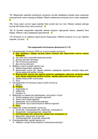 107. Мэдрэлийн ширхгийн миелинээр хучигдсан хэсгийн мембранд натрийн ионы цахилгаан
зохицуулгатай түргэн сувгууд их байдаг. Иймээс миелинээр хучигдсан хэсэг сэрэх чадваргүй.
D
108. Эсэд сэрэл үүсгэж чадах хамгийн бага хүчийг зааг хүч гэнэ. Иймээс заагаас доогуур
хүчээр үйлчлэхэд эсэд сэрэл үүсэхгүй. A
109. В бүлгийн мэдрэлийн ширхгийн миелин бүрхэвч харьцангуй нимгэн, диаметр бага
байдаг. Иймээс сэрэл дамжуулах хурд багатай. A
110. Астроцит эс нь нейроны гадна орчныг бүрдүүлдэг. Иймээс астроцит эс нь цус-тархины
хоригийг үүсгэдэг. A
Төв мэдрэлийн тогтолцооны физиологи V 1-10
1. Төв мэдрэлийн тогтолцоо (ТМТ)-ны үндсэн үүргийг сонгоно уу
A. Бие махбодыг гадаад орчинд дасан зохицох үйл ажиллагааг нэгтгэн зохион
байгуулах
B. Эд эсийг хоол тэжээлийн бодисоор хангах
C. Дотоод эрхтнийг жолоодох
D. Ой тогтоолтонд оролцоно
E. Дур хүсэлд оролцоно
2. Нейроны үндсэн үүргийг нэрлэнэ шш
A. Зөвхөн мэдээллийг дамжуулах
B. Мэдээллийг хүлээн авч задлан шинжлэх, дамжуулах, хадгалах, цочролд хариу өгөх,
бусад нейронтой холбоо тогтоох
C. Мэдээллийг хүлээн авч задлан шинжлэх, дамжуулах, хадгалах, цочролд хариу
өгөх, бусад нейронтой холбоо тогтоох, өөртөө цахилгаан импульс үүсгэх
D. Зөвхөн мэдээллийг хүлээн авах
E. Бүгд
3. Төв мэдрэлийн тогтолцооны үндсэн эсийг сонгоно уу
A. Миоцит
B. Нейрон
C. Пуркнегийн эс
D. Нейроглий
E. Куперын эс
4. Нейронууд нь дараах үйл ажиллагааны хэсгүүдээс тогтдог
A. Хүлээн авуурын хэсэг (receptive segment)
B. Эхлэл хэсэг (initial segment)
C. Дамжуулах хэсэг (conductive segment)
D. Үйлчлэлийн хэсэг (transmissive or effector segment)
E. Бүгд
5. Нейроглий эсийн ангилалийг сонгоно уу
A. Астроглий, олигодендроглий, макроглий, эпендимал эс
B. Хондроглий, олигодендроглий, микроглий
C. Олигодендроглий, астроглий, микроглий, эпендимэл эс
D. Макроглий, микроглий, астроглий
E. Олигодендроглий, астроглий, микроглий
6. Олигодендроглийн үүргийг нэрлэнэ үү
A. Нейроны тулгуур болон бодисын солилцоонд оролцдог
 