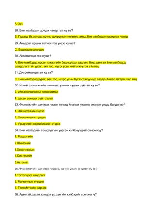А. Хүн
28. Бие махбодын цочрох чанар гэж юу вэ?
В. Гадаад ба дотоод орчны цочруулын нөлөөнд амьд бие махбодын хариулах чанар
29. Амьдрал оршин тогтнох гол үндэс юу вэ?
С. Бодисын солилцоо
30. Ассимиляци гэж юу вэ?
А. Бие махбодод орсон тэжээлийн бодисуудыг задлан, биед шингэж бие махбодод
шаардлагатай уураг, өөх тос, нүүрс усыг нийлэгжүүлэх үйл явц
31. Диссемиляци гэж юу вэ?
С. Бие махбодод уураг, өөх тос, нүүрс усны бүтээгдэхүүнүүд задарч биеэс ялгарах үйл явц
32. Хүний физиологийн шинжлэх ухааны судлах зүйл нь юу вэ?
2. үйл ажиллагааны механизмыг
4. дасан зохицох зүй тогтлыг
33. Физиологийн шинжлэх ухаан яагаад Анагаах ухааны онолын үндэс болдог вэ?
1. Эмчилгээний үндэс
2. Оношлогооны үндэс
3. Урьдчилан сэргийлэхийн үндэс
34. Бие махбодийн тохируулгын үндсэн хэлбэрүүдийг сонгоно уу?
1. Мэдрэлийн
2.Шингэний
3.Хэсэг газрын
4.Системийн
5.Автомат
35. Физиологийн шинжлэх ухааны орчин үеийн онцлог юу вэ?
1.Тогтолцоот хандлага
2. Молекулын түвшин
3. ТелеМетрийн зарчим
36. Ашигтай дасан зохицох үр дүнгийн хэлбэрийг сонгоно уу?
 