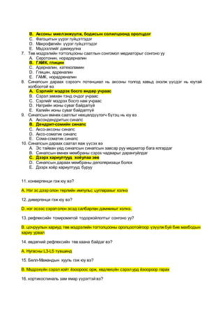 B. Аксоны миелэнжүүлж, бодисын солилцоонд оролцдог
C. Фагоцитын үүрэг гүйцэтгэдэг
D. Макрофагийн үүрэг гүйцэтгэдэг
E. Мэдээллийг дамжуулна
7. Төв мэдрэлийн тогтолцооны саатлын сонгомол медиаторыг сонгоно уу
A. Серотонин, норадерналин
B. ГАМК, глицин
C. Адерналин, катехоламин
D. Глицин, адреналин
E. ГАМК, норадреналин
8. Синапсын дараах сэрээгч потенциал нь аксоны толгод хавьд эхэлж үүсдэг нь юутай
холбоотой вэ
A. Сэрлийг мэдрэх босго өндөр учраас
B. Сэрэл зөвхөн тэнд очдог учраас
C. Сэрлийг мэдрэх босго нам учраас
D. Натрийн ионы суваг байдаггүй
E. Калийн ионы суваг байдагггүй
9. Синапсын өмнөх саатлыг нөхцөлдүүлэгч бүтэц нь юу вэ
A. Аксондендритын синапс
B. Дендрит-сомийн синапс
C. Аксо-аксоны синапс
D. Аксо-соматик синапс
E. Сома-соматик синапс
10. Синапсын дараах саатал яаж үүсэх вэ
A. Эс тайван үед синапсын синапсын завсар руу медиатор бага ялгардаг
B. Синапсын өмнөх мембраны сэрэх чадварыг дарангуйлдаг
C. Дээрх хариултууд хоёулаа зөв
D. Синапсын дараах мембраны деполяризаци болох
E. Дээрх хоёр хариултууд буруу
11. конвергенци гэж юу вэ?
А. Нэг эс дээр олон төрлийн импульс цугларахыг хэлнэ
12. дивергенци гэж юу вэ?
D. нэг эсээс сэрэлолон эсэд салбарлан дамжихыг хэлнэ.
13. рефлексийн тохиромжтой тодорхойлолтыг сонгоно уу?
B. цочруулын хариуд төв мэдрэлийн тогтолцооны оролцоотойгоор үзүүлжбуй бие махбодын
хариу урвал
14. өвдөгний рефлексийн төв хаана байдаг вэ?
А. Нугасны L3-L5 түвшинд
15. Белл-Мажандын хууль гэж юу вэ?
B. Мэдрэхүйн сэрэлхойт ёзоороос орж, хөдлөхүйн сэрэлурд ёзоороор гарах
16. кортикоспиналь зам ямар үүрэгтэй вэ?
 