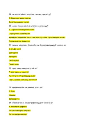 29. төв мэдрэлийн тогтолцооны саатлыг сонгоно уу?
С. Синапсын өмнөх саатал
Синапсын дараах саатал
30. ноёлох төвийн эсийн онцлогийг соногоно уу?
В. Сэрлийн нийлбэржилт болно
Сэрэлудаан хадгалагдана
Хүний үйл ажиллагааг биологийн нэн тэргүүний хэрэгцээнд чиглүүлнэ
Сэрэх чанар нь нэмэгдэнэ
31. тархины цахилгаан бичлэгийн үед бичигдэх ритмүүдийг нэрлэнэ үү
E. альфа ритм
Бетта ритм
Тета ритм
Дельта ритм
Гамма ритм
32. уураг тархи ямар онцлогтой вэ?
А. Цус тархины хоригтой
Хүчилтөрөгчийн дутагдалд эмзэг
Гадны аливаа үйлчлэлд өртөмтгий
33. проприоцептив зам хаанаас эхлэх вэ?
А. Арьс
Шөрмөс
Дотор эрхтэн
34. нугасанд төв нь оршдог рефлексүүдийг сонгоно уу?
А. Миостатик рефлекс
Висцеро-моторны рефлекс
Вегататив рефлексүүд
 