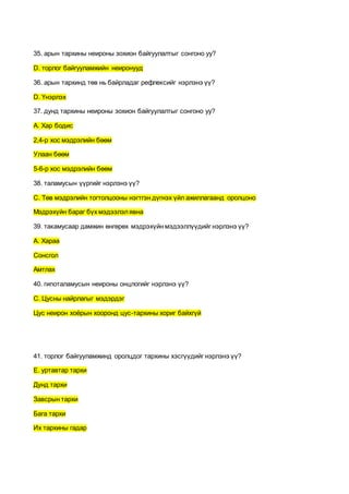35. арын тархины неироны зохион байгуулалтыг сонгоно уу?
D. торлог байгууламжийн неиронууд
36. арын тархинд төв нь байрладаг рефлексийг нэрлэнэ үү?
D. Үнэрлэх
37. дунд тархины неироны зохион байгуулалтыг сонгоно уу?
А. Хар бодис
2,4-р хос мэдрэлийн бөөм
Улаан бөөм
5-6-р хос мэдрэлийн бөөм
38. таламусын үүргийг нэрлэнэ үү?
С. Төв мэдрэлийн тогтолцооны нэгтгэн дүгнэх үйл ажиллагаанд оролцоно
Мэдрэхүйн бараг бүх мэдээлэлявна
39. такамусаар дамжин өнгөрөх мэдрэхүйн мэдээллүүдийг нэрлэнэ үү?
А. Хараа
Сонсгол
Амтлах
40. гипоталамусын неироны онцлогийг нэрлэнэ үү?
С. Цусны найрлагыг мэдэрдэг
Цус неирон хоёрын хооронд цус-тархины хориг байхгүй
41. торлог байгууламжинд оролцдог тархины хэсгүүдийг нэрлэнэ үү?
E. уртавтар тархи
Дунд тархи
Завсрын тархи
Бага тархи
Их тархины гадар
 