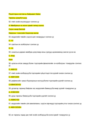 Рецепторын систем нь байршмал байна
Тархины доод бүтцүүд
52. глий эсийн онцлогуудыг сонгоно уу
А. Мембраных нь ихэнх хувийг липид эзэлнэ
Сэрэх чанар багатай
Неироныг тэжээлийн бодисоор хангах
53. мэдрэлийн төвийн үндсэн шин чанаруудыг сонгоно уу
E. 1-5
54. саатлын ач холбогдлыг сонгоно уу
E. 1-5
55. синапсын дараах мембран дээр ямар ионы сувгууд идэвхижихэд саатал үүсэх вэ
С. Хлор
Кали
56. нугасны өгсөх замууд болин тэдгээрийн физиологийн ач холбогдлыг тохируулан сонгоно
уу
С. А3В1С2
57. глий эсийн хэлбэрүүд ба тэдгээрийн гүйцэтгэдэг голүүргийг оноож сонгоно уу
E. А3B1C2D4
58. рефлексийн нумын бүрэлдэхүүн хэсгүүдболон тэдгээрийн үүргийг сонгоно уу
C.A3B4C5D1E2
59. уртавтар тархинд байрлах хос мэдрэлийн бөөмүүд ба ямар үүргийг тохируулна уу
А. A1B2C3D4
60. дунд тархины бөөмүүд ба тэдгээрийн үүргийг сонгоно уу
C. A3B4C1D2
61. мэдрэлийн төвийн үйл ажиллагааны үндсэн зарчмууд тэдгээрийн утгыг оноож сонгоно уу
E. A5B1C2D3E4
62. их тархины гадар дах глий эсийн хэлбэрүүд ба эзлэх хувийг тохируулна уу
 