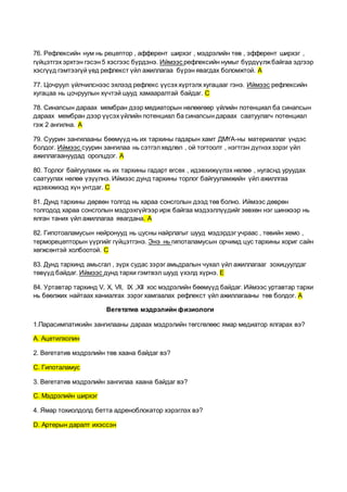 76. Рефлексийн нум нь рецептор , афферент ширхэг , мэдрэлийн төв , эфферент ширхэг ,
гүйцэтгэх эрхтэн гэсэн 5 хэсгээс бүрдэнэ. Иймээс рефлексийн нумыг бүрдүүлжбайгаа эдгээр
хэсгүүд гэмтээгүй үед рефлекст үйл ажиллагаа бүрэн явагдах боломжтой. А
77. Цочруул үйлчилснээс эхлээд рефлекс үүсэх хүртэлх хугацааг гэнэ. Иймээс рефлексийн
хугацаа нь цочруулын хүчтэй шууд хамааралтай байдаг. С
78. Синапсын дараах мембран дээр медиаторын нөлөөгөөр үйлийн потенциал ба синапсын
дараах мембран дээр үүсэх үйлийн потенциал ба синапсын дараах саатуулагч потенциал
гэж 2 ангилна. А
79. Суурин зангилааны бөөмүүд нь их тархины гадарын хамт ДМҮА-ны материаллаг үндэс
болдог. Иймээс суурин зангилаа нь сэтгэлхөдлөл , ой тогтоолт , нэгтгэн дүгнэх зэрэг үйл
ажиллагаануудад оролцдог. А
80. Торлог байгууламж нь их тархины гадарт өгсөх , идэвхижүүлэх нөлөө , нугаснд уруудах
саатуулах нөлөө үзүүлнэ. Иймээс дунд тархины торлог байгууламжийн үйл ажиллгаа
идэвхжихэд хүн унтдаг. С
81. Дунд тархины дөрвөн толгод нь хараа сонсголын дээд төв болно. Иймээс дөврөн
толгодод хараа сонсголын мэдрэхгүйгээр ирж байгаа мэдээллүүдийг зөвхөн нэг шинжээр нь
ялган таних үйл ажиллагаа явагдана. А
82. Гипотоаламусын нейронууд нь цусны найрлагыг шууд мэдэрдэг учраас , төвийн хемо ,
терморецепторын үүргийг гүйцэтгэнэ. Энэ нь гипоталамусын орчимд цус тархины хориг сайн
хөгжсөнтэй холбоотой. С
83. Дунд тархинд амьсгал , зүрх судас зэрэг амьдралын чухал үйл ажиллагааг зохицуулдаг
төвүүд байдаг. Иймээс дунд тархи гэмтвэл шууд үхэлд хүрнэ. Е
84. Уртавтар тархинд V, X, Vll, IX ,XII хос мэдрэлийн бөөмүүд байдаг. Иймээс уртавтар тархи
нь бөөлжих найтаах ханиалгах зэрэг хамгаалах рефлекст үйл ажиллагааны төв болдог. А
Вегетатив мэдрэлийн физиологи
1.Парасимпатикийн зангилааны дараах мэдрэлийн төгсгөлөөс ямар медиатор ялгарах вэ?
А. Ацетилхолин
2. Вегетатив мэдрэлийн төв хаана байдаг вэ?
С. Гипоталамус
3. Вегетатив мэдрэлийн зангилаа хаана байдаг вэ?
С. Мэдрэлийн ширхэг
4. Ямар тохиолдолд бетта адреноблокатор хэрэглэх вэ?
D. Артерын даралт ихэссэн
 