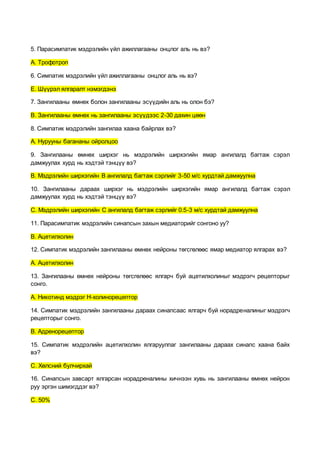 5. Парасимпатик мэдрэлийн үйл ажиллагааны онцлог аль нь вэ?
А. Трофотроп
6. Симпатик мэдрэлийн үйл ажиллагааны онцлог аль нь вэ?
Е. Шүүрэл ялгаралт нэмэгдэнэ
7. Зангилааны өмнөх болон зангилааны эсүүдийн аль нь олон бэ?
В. Зангилааны өмнөх нь зангилааны эсүүдээс 2-30 дахин цөөн
8. Симпатик мэдрэлийн зангилаа хаана байрлах вэ?
А. Нурууны багананы ойролцоо
9. Зангилааны өмнөх ширхэг нь мэдрэлийн ширхэгийн ямар ангилалд багтаж сэрэл
дамжуулах хурд нь хэдтэй тэнцүү вэ?
В. Мэдрэлийн ширхэгийн В ангилалд багтаж сэрлийг 3-50 м/с хурдтай дамжуулна
10. Зангилааны дараах ширхэг нь мэдрэлийн ширхэгийн ямар ангилалд багтаж сэрэл
дамжуулах хурд нь хэдтэй тэнцүү вэ?
С. Мэдрэлийн ширхэгийн С ангилалд багтаж сэрлийг 0.5-3 м/с хурдтай дамжуулна
11. Парасимпатик мэдрэлийн синапсын захын медиаторийг сонгоно уу?
В. Ацетилхолин
12. Симпатик мэдрэлийн зангилааны өмнөх нейроны төгсгөлөөс ямар медиатор ялгарах вэ?
А. Ацетилхолин
13. Зангилааны өмнөх нейроны төгсгөлөөс ялгарч буй ацетилхолиныг мэдрэгч рецепторыг
сонго.
А. Никотинд мэдрэг Н-холинорецептор
14. Симпатик мэдрэлийн зангилааны дараах синапсаас ялгарч буй норадреналиныг мэдрэгч
рецепторыг сонго.
В. Адренорецептор
15. Симпатик мэдрэлийн ацетилхолин ялгаруулпаг зангилааны дараах синапс хаана байх
вэ?
С. Хөлсний булчирхай
16. Синапсын завсарт ялгарсан норадреналины хичнээн хувь нь зангилааны өмнөх нейрон
руу эргэн шимэгддэг вэ?
С. 50%
 
