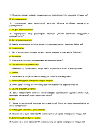 17. Синапсын завсарт ялгарсан норадреналин нь ямар ферментийн нөлөөгөөр ялгардаг вэ?
С. Моноаминоксидаз
18. Норадерналин ямар рецептортэй харилцан үйлчилж өөрийнхөө ялгаруулалтыг
дарангуйлдаг вэ?
А. Альфа2 адренорецептор
19. Норадерналин ямар рецептортэй харилцан үйлчилж өөрийнхөө ялгаруулалтыг
дарангуйлдаг вэ?
В. Бетта2 адренорецептор
20. Альфа адренорецептор доорх медиаторуудын алинд нь илүү их мэдрэг байдаг вэ?
В. Норадреналин
21. Бетта адренорецептор доорх медиаторуудын алинд нь илүү их мэдрэг байдаг вэ?
А. Адреналин
22. Симпатик мэдрэл үндсэн солилцоонд хэрхэн нөлөөгөөр вэ?
А. Үндсэн солилцоог эрчимжүүлнэ
23. Бөөрний дээд булчирхайгаас ялгарч байгаа адреналин нь алинд нь хамаарагдах вэ?
А. Даавар
24. Парасимпатик доорх үйл ажиллагаануудаас алийг нь идвэхжүүлэх вэ?
А. Хоол боловсруулах булчирхайн шүүрэл ялгаралт
25. Иллэг болон төөнүүр эмчилгээний үндэс болсон вегетатив рефлексийг сонго
Е. Сомато-Висцераль рефлекс
26. Захын парасимпатик синапсын завсар ялгарсан ацетилхолины задралын хичнээн хувь
синапсийн өмнөх мембранаар эргэн шимэгдэх вэ?
В. 50%
27. Зарим дотор эрхтэний вегетатив мэдрэлжүүлэлтийг бүрэн таслахад ажиллаж байдаг нь
юутай холбоотой вэ?
С. Интермурал зангилааны үйл ажиллагаа
28. Натрийн ионы суваг идвэхждэг М- холинрецептор цочирход ямар процесс явагдах вэ?
В. Деполяризац болж булчин агшина
29. Калийн ионы суваг идвэхждэг М- холинрецептор цочирход ямар процесс явагдах вэ?
 