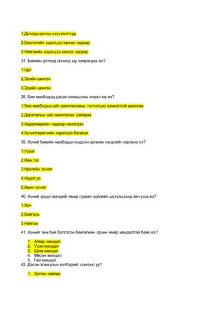1.Дотоод орчны үзүүлэлтүүд
2.Биологийн хэрэгцээ хангах чадвар
3.Нийгмийн хэрэгцээ хангах чадвар
37. Биеийн дотоод орчинд юу хамрагдах вэ?
1.Цус
2.Эсийн шингэн
3.Эдийн шингэн
38. Бие махбодод дасан зохицсоны илрэл юу вэ?
1.Бие махбодын үйл ажиллагааны тогтолцоо хэмнэлтэй ажиллах
2.Дархлалын үйл ажиллагаа сайжрах
3.Хөдөлмөрийн чадвар нэмэгдэх
4.Хүчилтөрөгчийн хэрэгцээ багасах
39. Хүний биеийн махбодын үндсэн органик нэгдлийг нэрлэнэ үү?
1.Уураг
2.Өөх тос
3.Нуклейн хүчил
4.Нүүрс ус
5.Амин хүчил
40. Хүний эрүүлмэндийг ямар гурван зүйлийн шүтэлцээнд авч үзэх вэ?
1.Хүн
2.Байгаль
3.Нийгэм
41. Хүнийг анх бий болгосон байгалийн орчин ямар мандалтай байх вэ?
1. Агаар мандал
2. Усан мандал
3. Шим мандал
4. Мөсөн мандал
5. Гео мандал
42. Дасан зохицлын хэлбэрийг сонгоно уу?
1. Зугтан зайлах
 