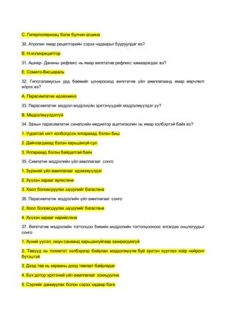 С. Гиперполяризац болж булчин агшина
30. Атропин ямар рецепторийн сэрэх чадварыг бууруулдаг вэ?
В. Н-холинрецептор
31. Ашнер- Данины рефлекс нь ямар вегетатив рефлекс хамаарагдах вэ?
Е. Сомато-Висцераль
32. Гипоталамусын урд бөөмийг цочирооход вегетатив үйл ажиллагаанд ямар өөрчлөлт
илрэх вэ?
А. Парасимпатик идэвхжинэ
33. Парасимпатик мэдрэл мэдрэхүйн эрхтэнүүдийг мэдрэлжүүлдэг үү?
В. Мэдрэлжүүлдэггүй
34. Захын парасимпатик синапсийн медиатор ацетилхолин нь ямар хэлбэртэй байх вэ?
1. Уурагтай нягт холбогдсон ялгарахад бэлэн биш
2. Дайчлагдахад бэлэн харьцангуй сул
3. Ялгарахад бэлэн байдалтай байх
35. Симпатик мэдрэлийн үйл ажиллагааг сонго
1. Зүрхний үйл ажиллагааг идэвхжүүлдэг
2. Хүүхэн харааг өргөсгөнө
3. Хоол боловсруулах шүүрлийг багасгана
36. Парасимпатик мэдрэлийн үйл ажиллагааг сонго
2. Хоол боловсруулах шүүрлийг багасгана
4. Хүүхэн харааг нарийсгана
37. Вегетатив мэдрэлийн тогтолцоо биеийн мэдрэлийн тогтолцооноос ялгагдах онцлогуудыг
сонго
1. Хүний үүсэл, оюун санаанд харьцангуйгаар захирагдахгүй
2. Төвүүд нь голомтот хэлбэрээр байрлан мэдрэлжүүлж буй эрхтэн хүртлээ хоёр нейронт
бүтэцтэй
3. Дээд төв нь харааны доод төвгөрт байрладаг
4. Бүх дотор эрхтэний үйл ажиллагааг зохицуулна
5. Сэрлийг дамжуулах болон сэрэх чадвар бага
 