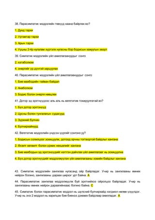 38. Парасимпатик мэдрэлийн төвүүд хаана байрлах вэ?
1. Дунд тархи
2. Уртавтар тархи
3. Арын тархи
4. Ууцны 2-4р нугалам хүртэлх нугасны бор бодисын хажуугын эвэрт
39. Симпатик мэдрэлийн үйл ажиллагаануудыг сонго
2. катаболизм
4. энергийг үр дүнтэй зарцуулах
40. Парасимпатик мэдрэлийн үйл ажиллагаануудыг сонго
1. Бие махбодийн тайван байдал
2. Анаболизм
3. Бодис болон энерги нөөцлөх
41. Дотор эд эрхтнүүдээс аль аль нь вегетатив тохируулгатай вэ?
1. Бүх дотор эрхтэнүүд
2. Цусны болон тунгалагын судасууд
3. Зүрхний булчин
4. Булчирхайнууд
42. Вегетатив мэдрэлийн үндсэн үүргийг сонгоно уу?
1. Бодисын солилцоог зохицуулж, дотоод орчны тогтвортой байдлыг хангана
2. Өсөлт хөгжилт болон үржих нөхцөлийг хангана
3. Бие махбодын эд эрхтэнүүдийг нэгтгэн дайчлах үйл ажиллагааг нь зохицуулна
4. Бүх дотор эрхтнүүдийг мэдрэлжүүлэн үйл ажиллагааны хэвийн байдлыг хангана
43. Симпатик мэдрэлийн зангилаа нугасанд ойр байрладаг. Учир нь зангилааны өмнөх
нейрон богино, зангилааны дараах ширхэг урт байна. А
44. Парасимпатик зангилаа мэдрэлжүүлж буй эрхтнийхээ ойролцоо байрладаг. Учир нь
зангилааны өмнөх нейрон дараагийнхаас богино байна. С
45. Симпатик болон парасимпатик мэдрэл нь шүлсний булчирхайд нэгдмэл нөлөө үзүүлдэг.
Учир нь энэ 2 мэдрэл нь харилцан бие биенээ дэмжих байдлаар ажилладаг. А
 