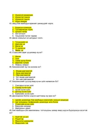 2. Идэвхгүй захирагдах
3. Идэвхтэй тэмцэх
4. Идэвхгүй тэмцэх
5. Шууд захирах
43. амьд бие махбодын ерөнхий шинжүүдийг нэрлэ.
1. Бодисын солилцоо
2. Тусгаарлагдах хууль
3. Цочрох чанар
4. Ой тогтоолт
5. Урьдчилан тусгах чадвар
44. Дасан зохицлын үе шатуудыг сонго.
1. Түгшүүрийн үе
2. Дайчлах үе
3. Дасах үе
4. Үл дасах үе
5. Мөхөх үе
45. Стрессийн сөрөг үр дагавар юу вэ?
1. Өвчин
2. Үхэл
3. Тахир дутуу болох
4. Дархлаа сулрах
5. Нойрны хямрал
46. Биохэмнэлийг юу гэж ангилах вэ?
1. Өндөр давтамжтай
2. Дунд давтамжтай
3. Нам давтамжтай
4. Хэт өндөр давтамжтай
5. Хэт нам давтамжтай
47. Биохэмнэлийн үүсэлд ямар хүчин зүйл нөлөөлсөн бэ?
1. Сансарын хүчин зүйл
2. Гадаад хүчин зүйл
3. Хүний хүчин зүйл
4. Дотоод хүчин зүйл
5. Байгалийн хүчин зүйл
48. Десинхроноз болгох үндсэн шалтгаанд юу орох вэ?
1. Цагийн дохиолуур бие махбодын хэмнэлийн зохицол алдагдах
2. Цаг хугацааны геофизикийн дохиолуур алга болох
3. Стрессийн хүчин зүйл
4. Вирусийн халдвар
5. Дархлалын урвал
49. Бие махбодын үйл ажиллагааны тогтолцооны загвар ямар үндсэн бүрэлдэхүүн хэсэгтэй
вэ?
1. Ашигтай үр дүн
2. Рецептор
3. Мэдээлэл дамжуулах
4. Мэдрэлийн төв
 